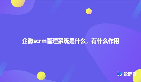 企微scrm管理系统是什么，有什么作用