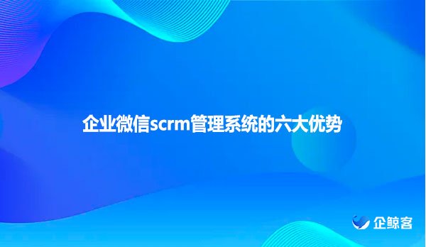 企业微信scrm管理系统的六大优势