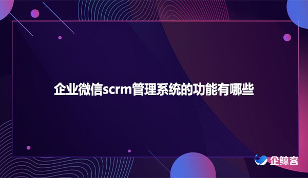 企业微信scrm管理系统的功能有哪些？