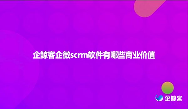 企鲸客企微scrm软件有哪些商业价值