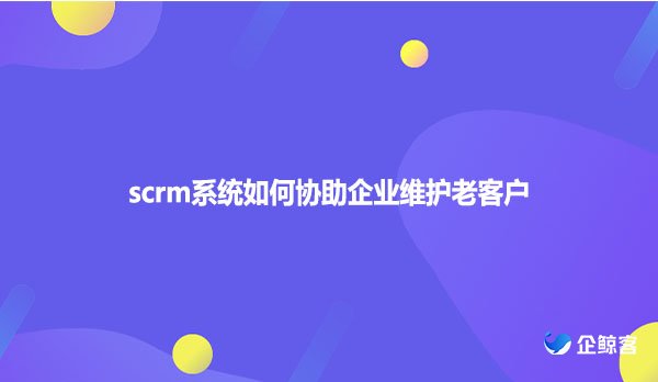 scrm系统如何协助企业维护老客户