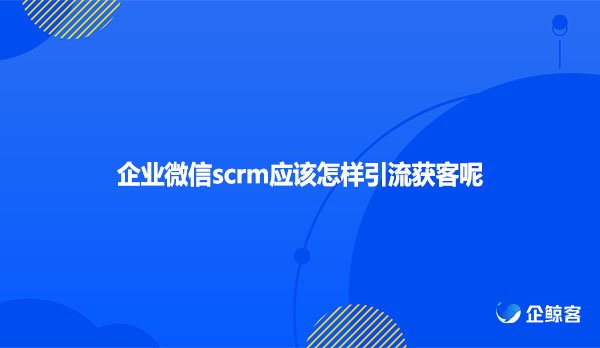 企业微信scrm应该怎样引流获客呢？