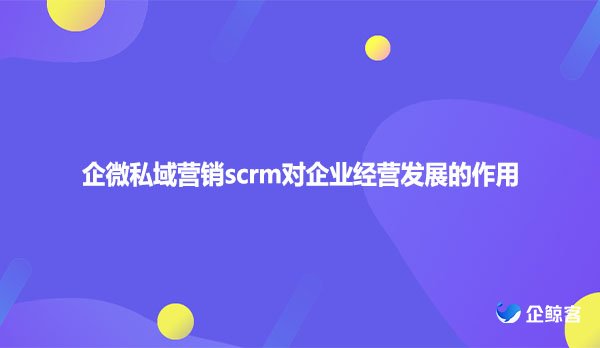 企微私域营销scrm对企业经营发展的作用