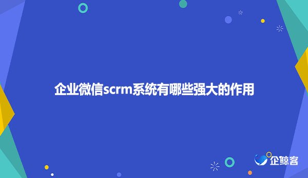 企业微信scrm系统有哪些强大作用？