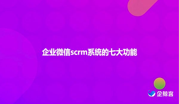 企业微信scrm系统的七大功能