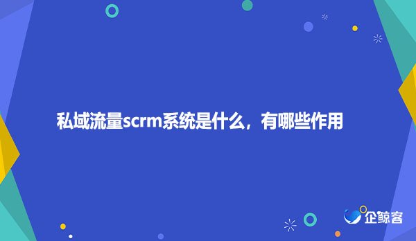 私域流量scrm系统是什么，有哪些作用