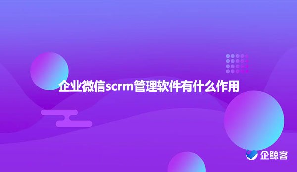 企业微信scrm管理软件有什么作用