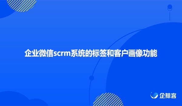 企业微信scrm系统的标签和客户画像功能