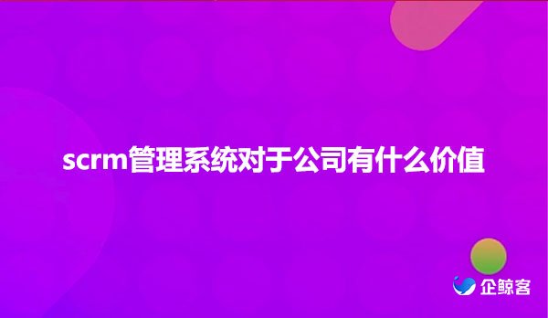 scrm管理系统对于公司有什么价值