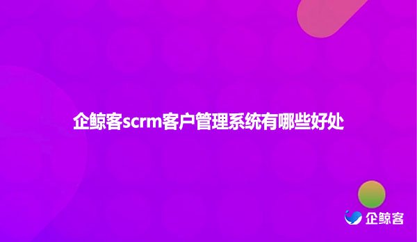 企鲸客scrm客户管理系统有哪些好处