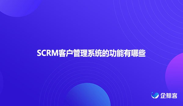 SCRM客户管理系统的功能有哪些