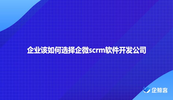 企业该如何选择企微scrm软件开发公司