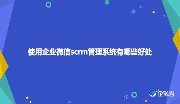 使用企业微信scrm管理系统有哪些好处？