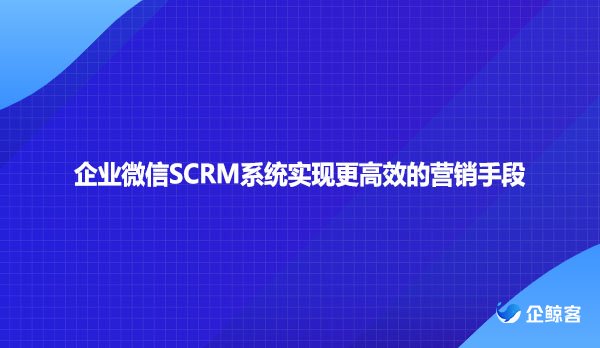 企业微信SCRM系统实现更高效的营销手段