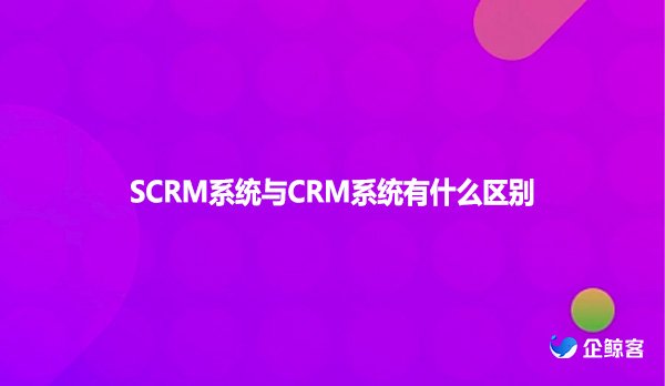 SCRM系统与CRM系统有什么区别