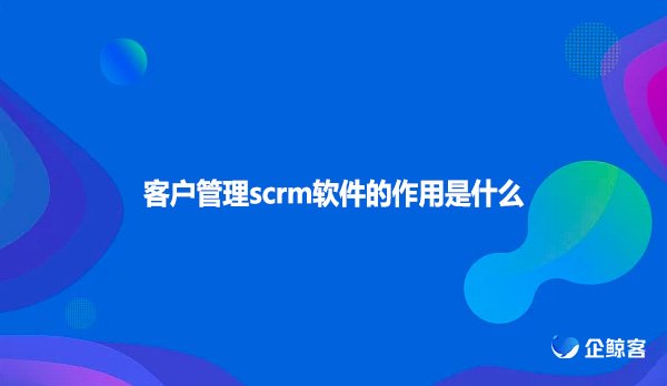 客户管理scrm软件的作用是什么