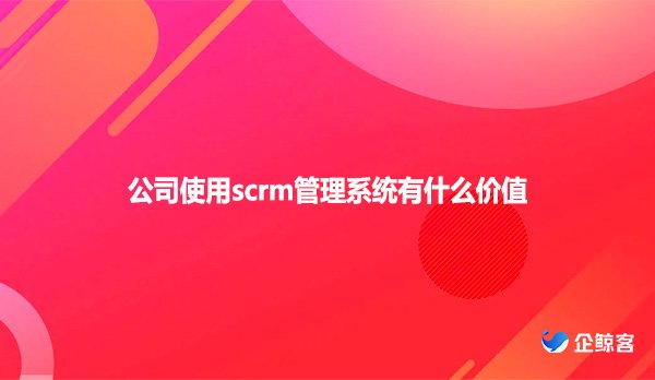 公司使用scrm管理系统有什么价值