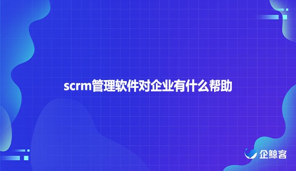 scrm管理软件对企业有什么帮助