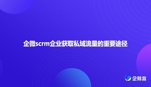 企微scrm企业获取私域流量的重要途径