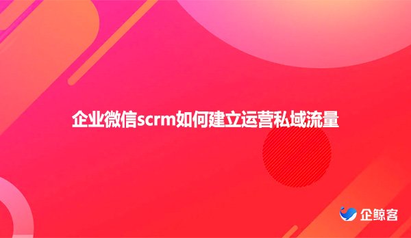 企业微信scrm如何建立运营私域流量