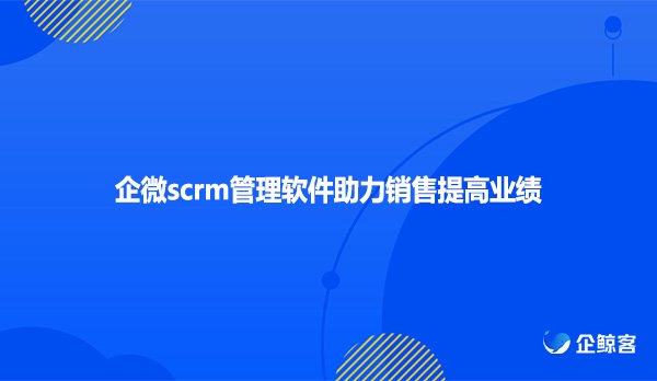 企微scrm管理软件助力销售提高业绩