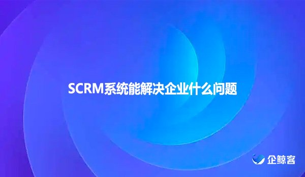 SCRM系统能解决企业什么问题