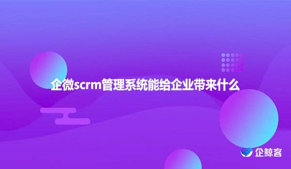 企微scrm管理系统能给企业带来什么