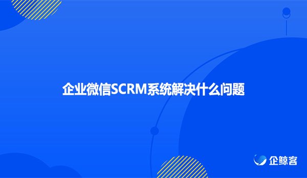 企业微信SCRM系统解决什么问题