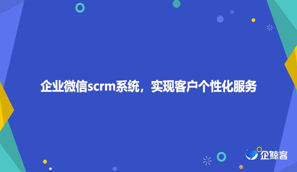 企业微信scrm系统，实现客户个性化服务