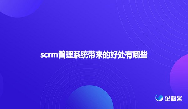 scrm管理系统带来的好处有哪些