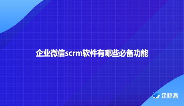 企业微信scrm软件有哪些必备功能