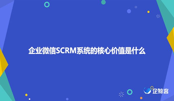 企业微信SCRM系统的核心价值是什么