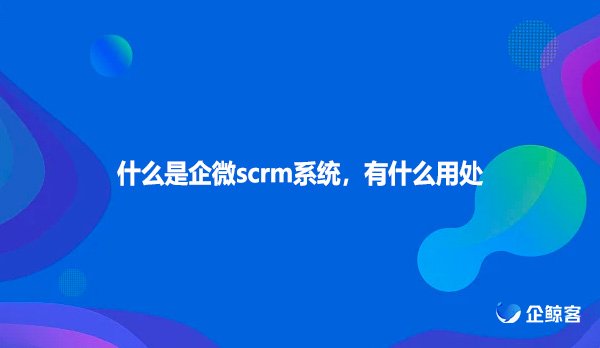 什么是企微scrm系统，有什么用处