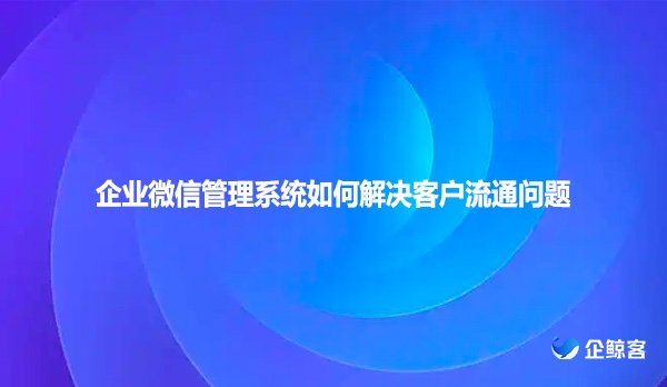 企业微信管理系统如何解决客户流通问题