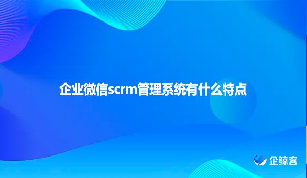 企业微信scrm管理系统有什么特点