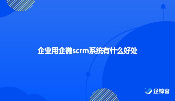 企业用企微scrm系统有什么好处