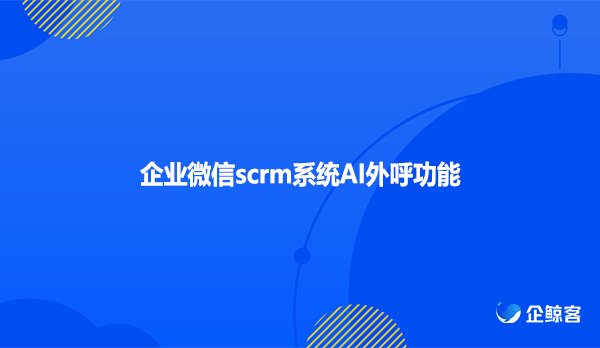 企业微信scrm系统AI外呼功能