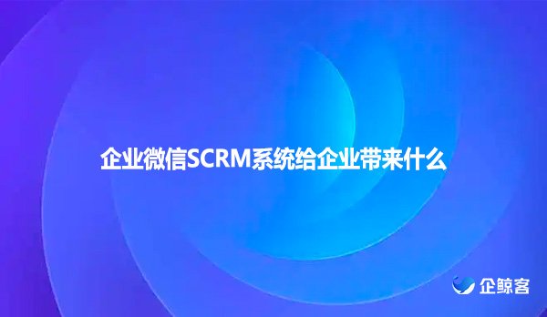 企业微信SCRM系统给企业带来什么