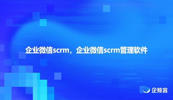 企业微信scrm，企业微信scrm管理软件