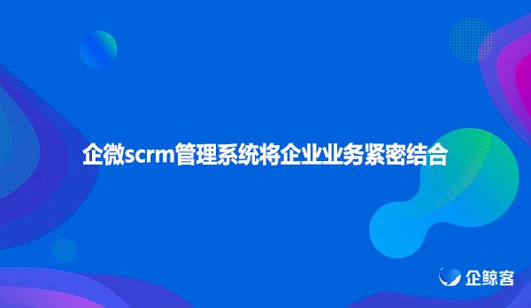 企微scrm管理系统将企业业务紧密结合