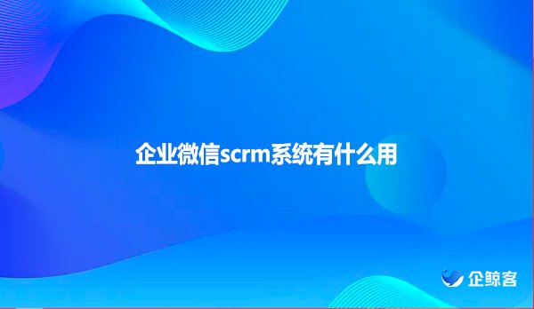 企业微信scrm系统有什么用