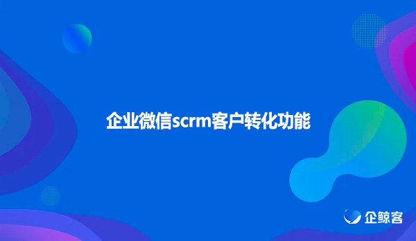 企业微信scrm客户转化功能