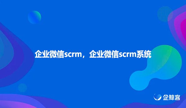 企业微信scrm 企业微信scrm系统