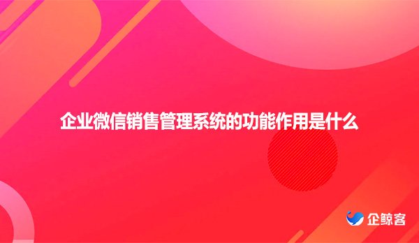 企业微信销售管理系统的功能作用是什么