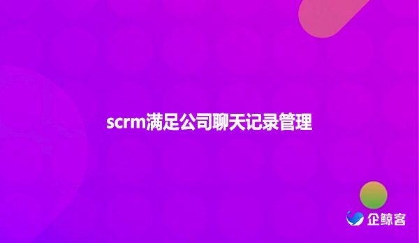 scrm满足公司聊天记录管理！