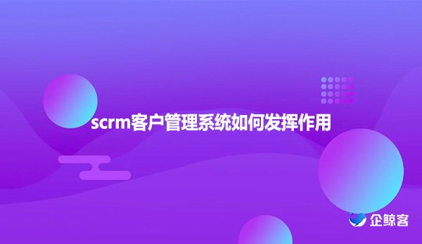 scrm客户管理系统如何发挥作用