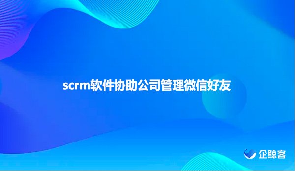 scrm软件协助公司管理微信好友