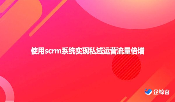 使用scrm系统实现私域运营流量倍增