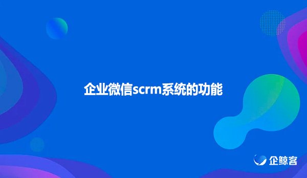 企业微信scrm系统的功能有什么功能