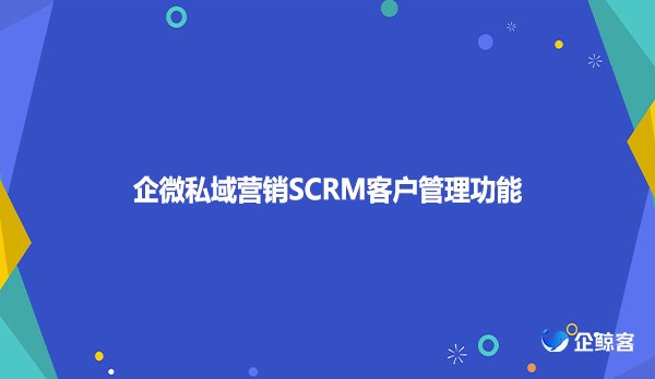 企微私域营销SCRM客户管理功能